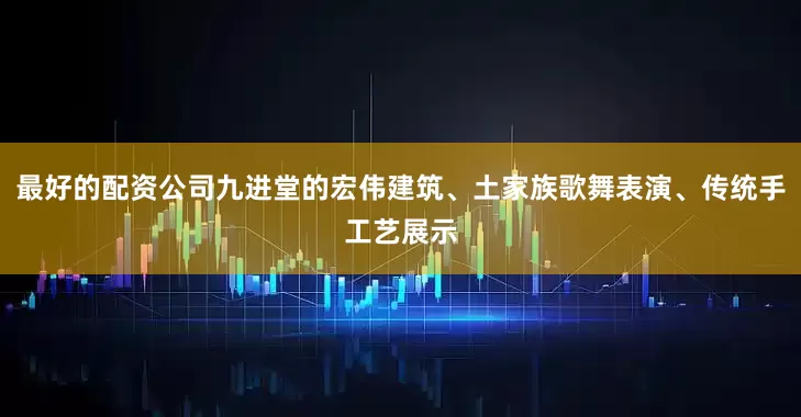 最好的配资公司九进堂的宏伟建筑、土家族歌舞表演、传统手工艺展示