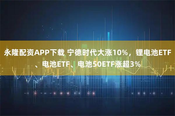 永隆配资APP下载 宁德时代大涨10%，锂电池ETF、电池ETF、电池50ETF涨超3%