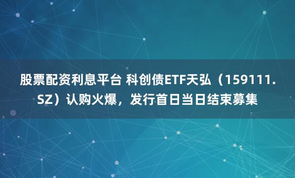 股票配资利息平台 科创债ETF天弘（159111.SZ）认购火爆，发行首日当日结束募集