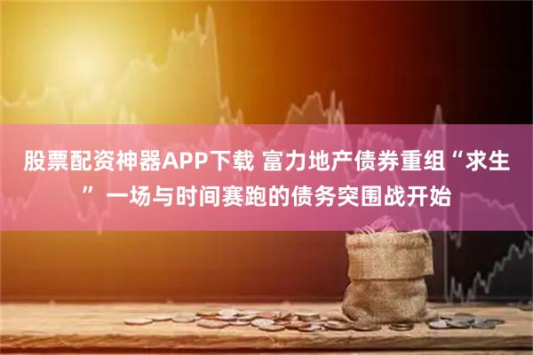 股票配资神器APP下载 富力地产债券重组“求生” 一场与时间赛跑的债务突围战开始