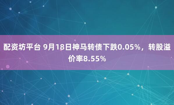 配资坊平台 9月18日神马转债下跌0.05%，转股溢价率8.55%