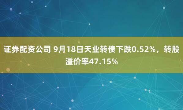 证券配资公司 9月18日天业转债下跌0.52%，转股溢价率47.15%