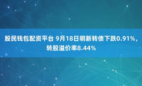 股民钱包配资平台 9月18日明新转债下跌0.91%，转股溢价率8.44%