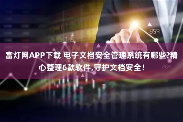 富灯网APP下载 电子文档安全管理系统有哪些?精心整理6款软件,守护文档安全！