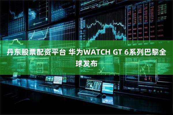 丹东股票配资平台 华为WATCH GT 6系列巴黎全球发布