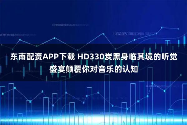 东南配资APP下载 HD330炭黑身临其境的听觉盛宴颠覆你对音乐的认知