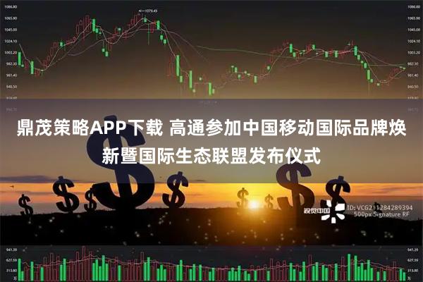 鼎茂策略APP下载 高通参加中国移动国际品牌焕新暨国际生态联盟发布仪式