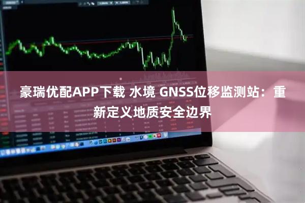 豪瑞优配APP下载 水境 GNSS位移监测站：重新定义地质安全边界