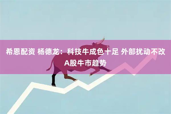 希恩配资 杨德龙：科技牛成色十足 外部扰动不改A股牛市趋势