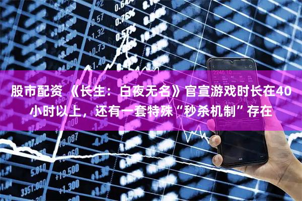 股市配资 《长生：白夜无名》官宣游戏时长在40小时以上，还有一套特殊“秒杀机制”存在
