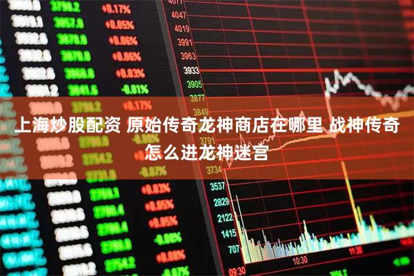 上海炒股配资 原始传奇龙神商店在哪里 战神传奇怎么进龙神迷宫