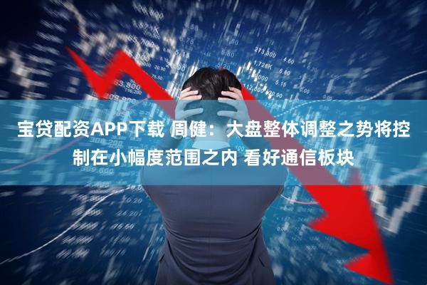 宝贷配资APP下载 周健：大盘整体调整之势将控制在小幅度范围之内 看好通信板块