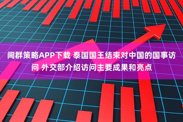 间群策略APP下载 泰国国王结束对中国的国事访问 外交部介绍访问主要成果和亮点