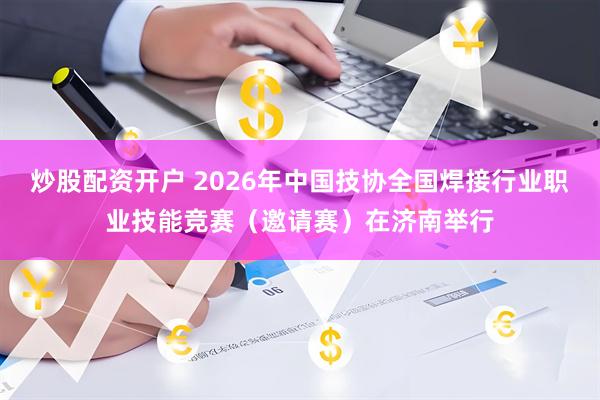 炒股配资开户 2026年中国技协全国焊接行业职业技能竞赛（邀请赛）在济南举行