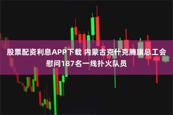 股票配资利息APP下载 内蒙古克什克腾旗总工会慰问187名一线扑火队员