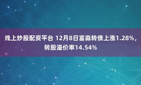 线上炒股配资平台 12月8日富淼转债上涨1.28%，转股溢价率14.54%