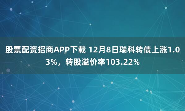 股票配资招商APP下载 12月8日瑞科转债上涨1.03%,转股溢价率103.22%