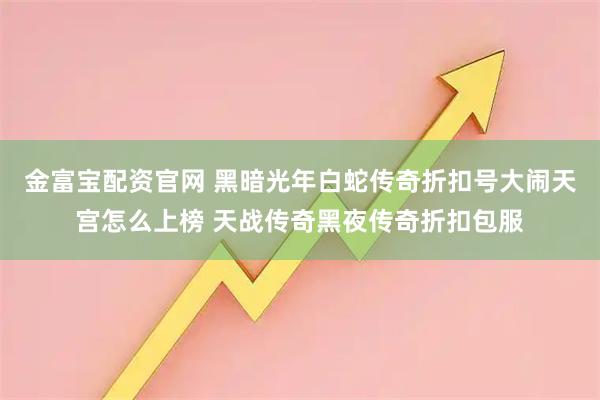 金富宝配资官网 黑暗光年白蛇传奇折扣号大闹天宫怎么上榜 天战传奇黑夜传奇折扣包服
