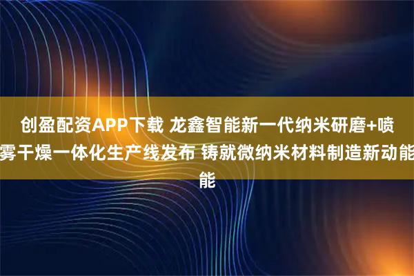 创盈配资APP下载 龙鑫智能新一代纳米研磨+喷雾干燥一体化生产线发布 铸就微纳米材料制造新动能