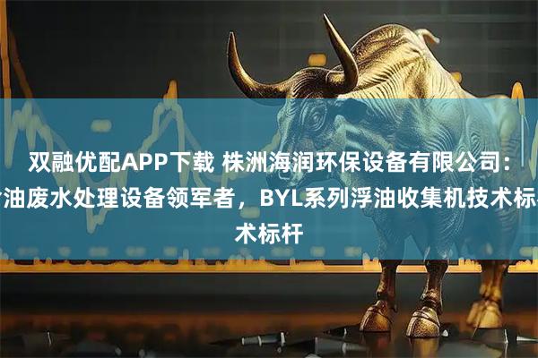 双融优配APP下载 株洲海润环保设备有限公司：含油废水处理设备领军者，BYL系列浮油收集机技术标杆