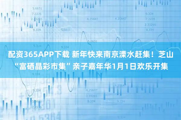 配资365APP下载 新年快来南京溧水赶集！芝山“富硒晶彩市集”亲子嘉年华1月1日欢乐开集