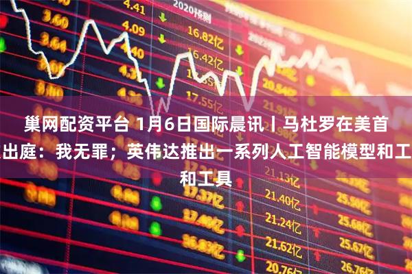 巢网配资平台 1月6日国际晨讯丨马杜罗在美首次出庭：我无罪；英伟达推出一系列人工智能模型和工具