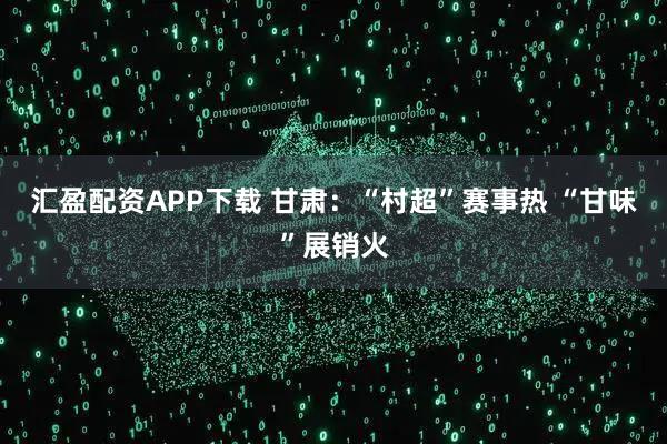 汇盈配资APP下载 甘肃：“村超”赛事热 “甘味”展销火