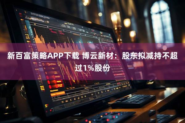 新百富策略APP下载 博云新材：股东拟减持不超过1%股份