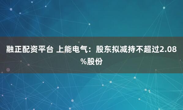 融正配资平台 上能电气：股东拟减持不超过2.08%股份