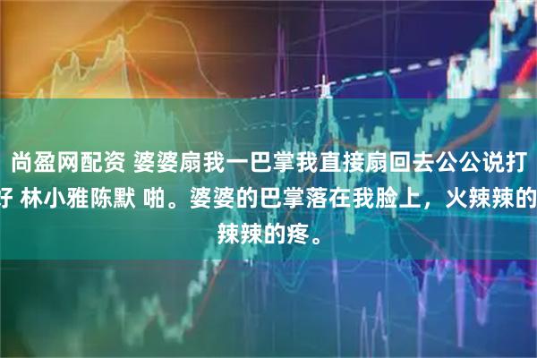 尚盈网配资 婆婆扇我一巴掌我直接扇回去公公说打得好 林小雅陈默 啪。婆婆的巴掌落在我脸上，火辣辣的疼。