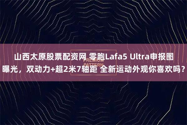山西太原股票配资网 零跑Lafa5 Ultra申报图曝光，双动力+超2米7轴距 全新运动外观你喜欢吗？
