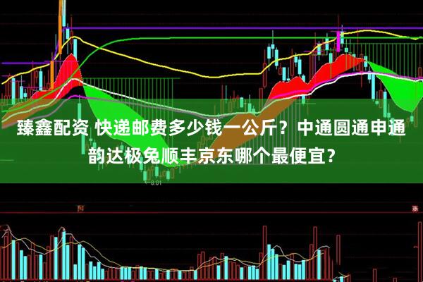 臻鑫配资 快递邮费多少钱一公斤？中通圆通申通韵达极兔顺丰京东哪个最便宜？