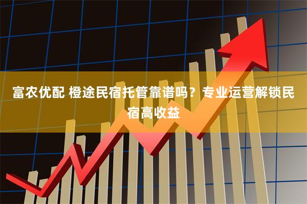 富农优配 橙途民宿托管靠谱吗？专业运营解锁民宿高收益