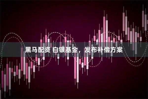 黑马配资 白银基金，发布补偿方案