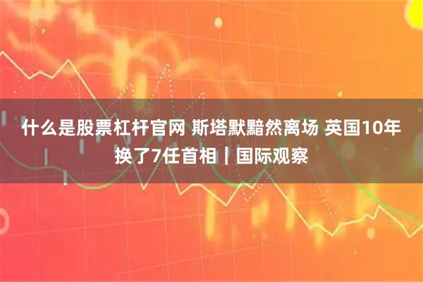 什么是股票杠杆官网 斯塔默黯然离场 英国10年换了7任首相｜国际观察