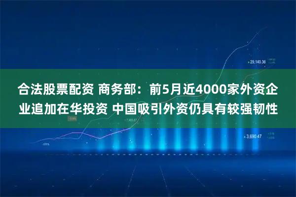 合法股票配资 商务部:前5月近4000家外资企业追加在华投资 中国吸引外资仍具有较强韧性