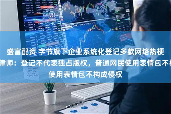 盛富配资 字节旗下企业系统化登记多款网络热梗著作权 律师:登记不代表独占版权,普通网民使用表情包不构成侵权