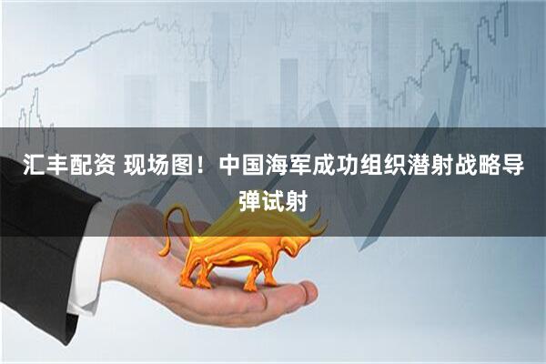 汇丰配资 现场图！中国海军成功组织潜射战略导弹试射